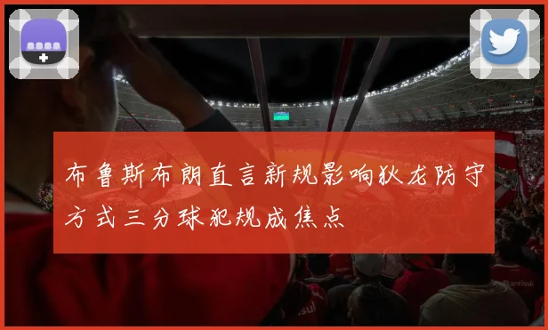 布鲁斯布朗直言新规影响狄龙防守方式三分球犯规成焦点