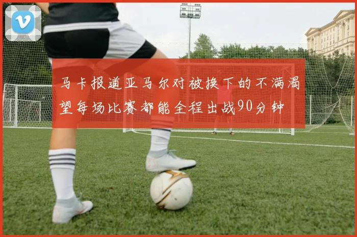 马卡报道亚马尔对被换下的不满渴望每场比赛都能全程出战90分钟
