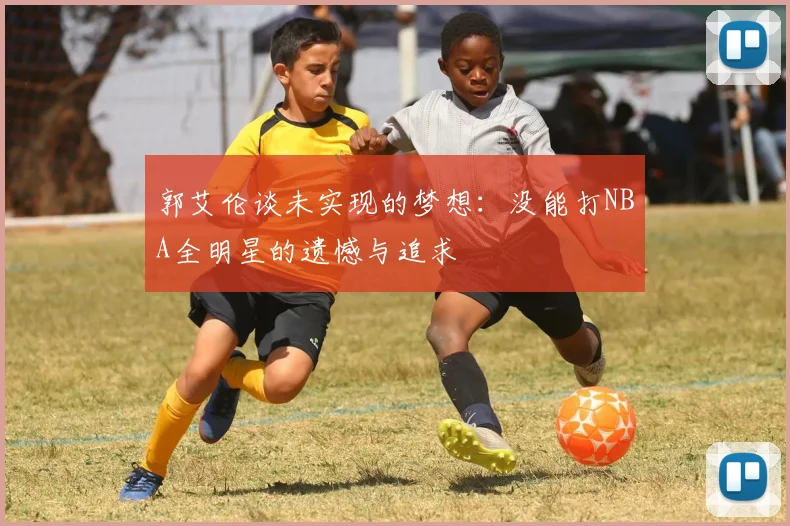 郭艾伦谈未实现的梦想：没能打NBA全明星的遗憾与追求