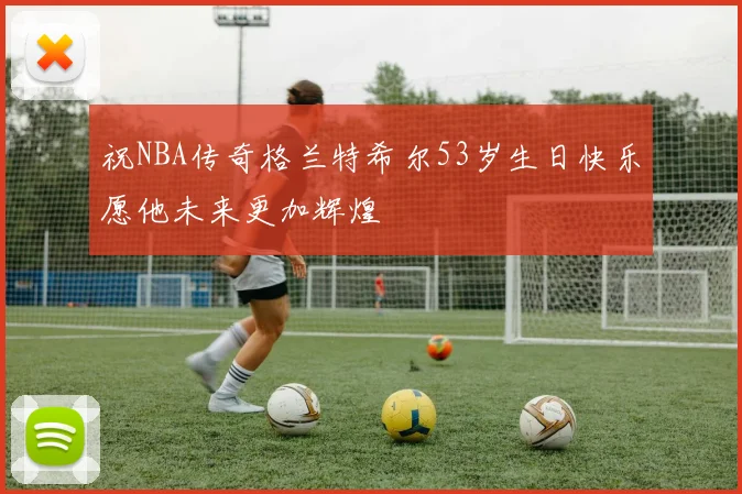 祝NBA传奇格兰特希尔53岁生日快乐愿他未来更加辉煌