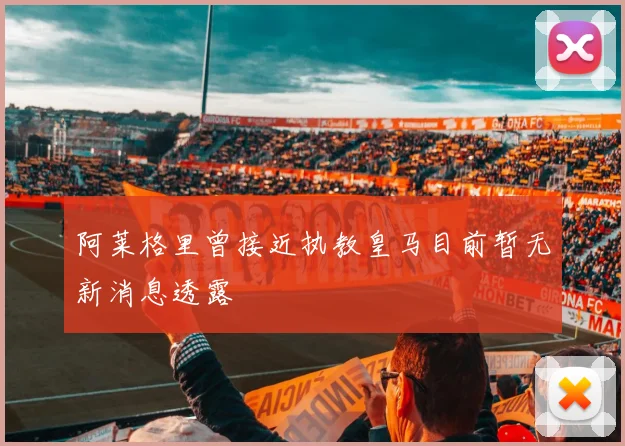 阿莱格里曾接近执教皇马目前暂无新消息透露