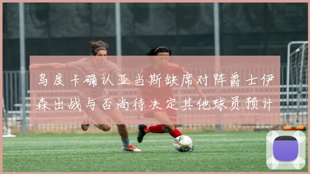 乌度卡确认亚当斯缺席对阵爵士伊森出战与否尚待决定其他球员预计均能参赛