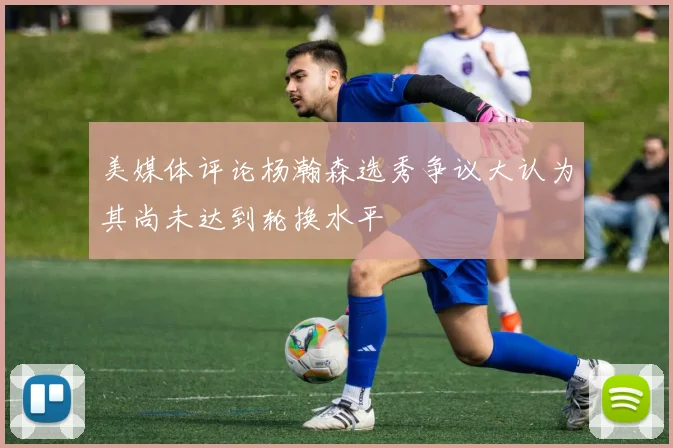 美媒体评论杨瀚森选秀争议大认为其尚未达到轮换水平