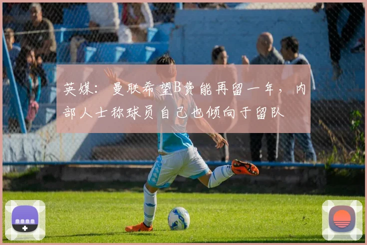 英媒：曼联希望B费能再留一年，内部人士称球员自己也倾向于留队