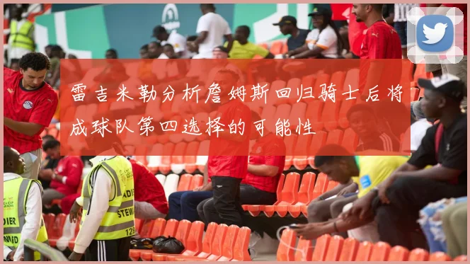 雷吉米勒分析詹姆斯回归骑士后将成球队第四选择的可能性