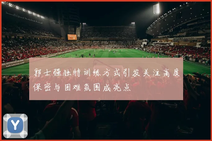 郭士强独特训练方式引发关注高度保密与困难氛围成亮点